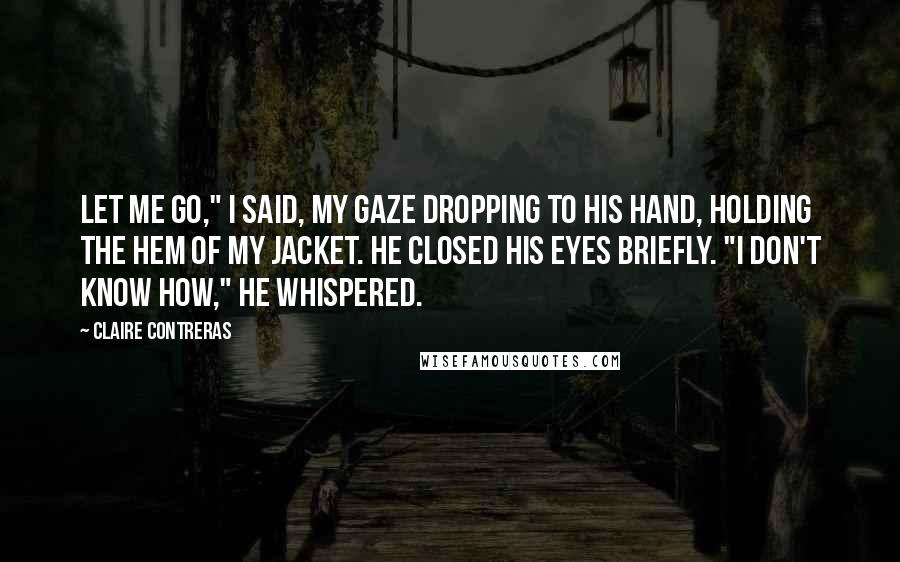 Claire Contreras Quotes: Let me go," I said, my gaze dropping to his hand, holding the hem of my jacket. He closed his eyes briefly. "I don't know how," he whispered.