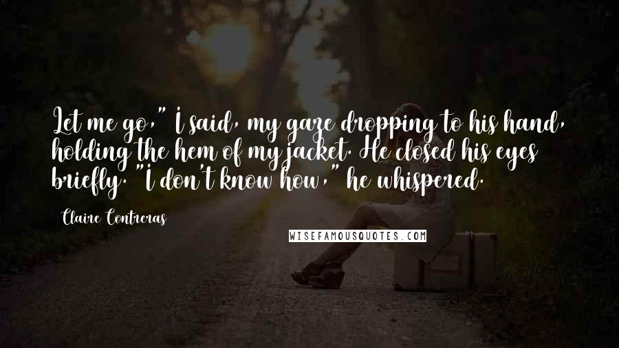 Claire Contreras Quotes: Let me go," I said, my gaze dropping to his hand, holding the hem of my jacket. He closed his eyes briefly. "I don't know how," he whispered.