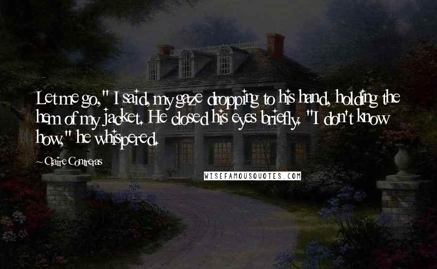 Claire Contreras Quotes: Let me go," I said, my gaze dropping to his hand, holding the hem of my jacket. He closed his eyes briefly. "I don't know how," he whispered.