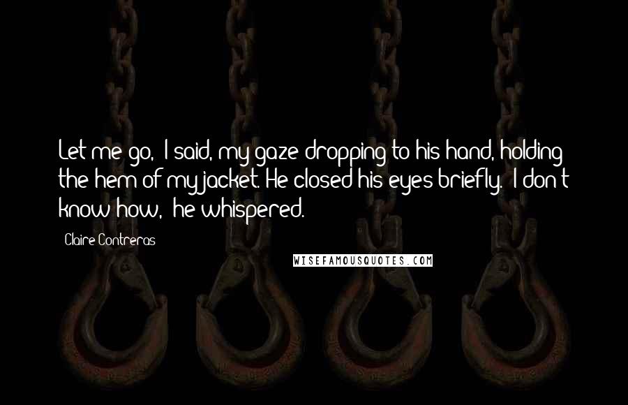 Claire Contreras Quotes: Let me go," I said, my gaze dropping to his hand, holding the hem of my jacket. He closed his eyes briefly. "I don't know how," he whispered.