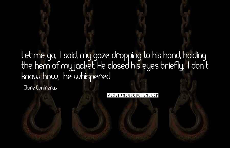 Claire Contreras Quotes: Let me go," I said, my gaze dropping to his hand, holding the hem of my jacket. He closed his eyes briefly. "I don't know how," he whispered.