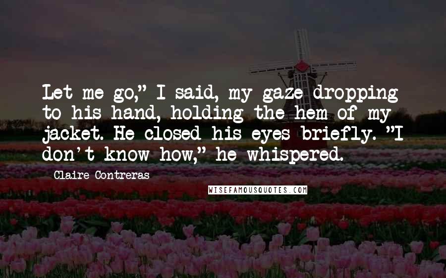 Claire Contreras Quotes: Let me go," I said, my gaze dropping to his hand, holding the hem of my jacket. He closed his eyes briefly. "I don't know how," he whispered.