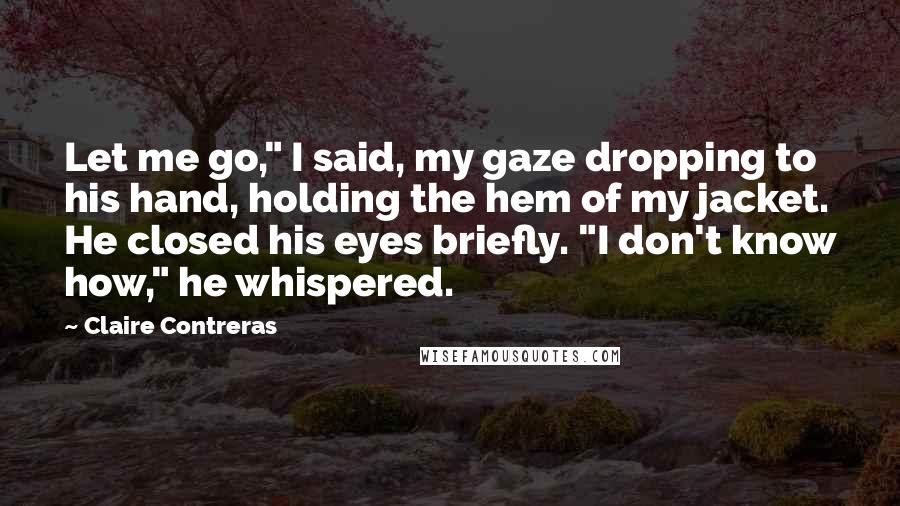 Claire Contreras Quotes: Let me go," I said, my gaze dropping to his hand, holding the hem of my jacket. He closed his eyes briefly. "I don't know how," he whispered.