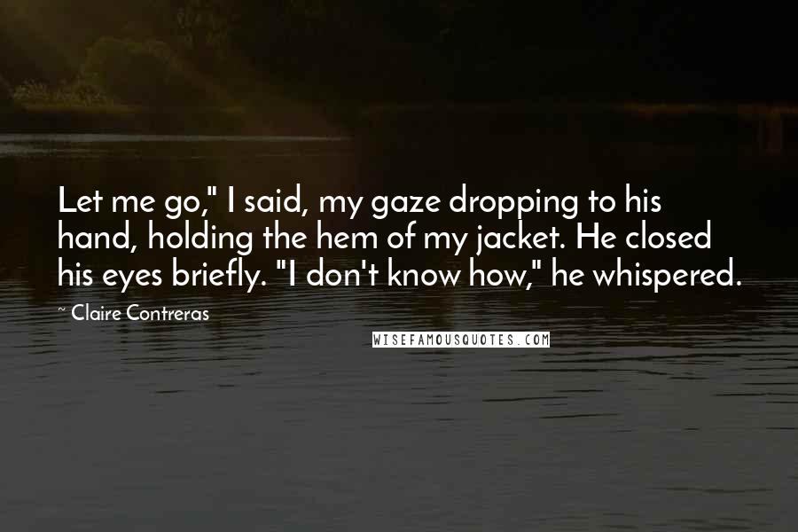 Claire Contreras Quotes: Let me go," I said, my gaze dropping to his hand, holding the hem of my jacket. He closed his eyes briefly. "I don't know how," he whispered.