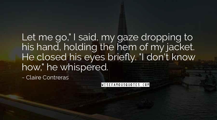 Claire Contreras Quotes: Let me go," I said, my gaze dropping to his hand, holding the hem of my jacket. He closed his eyes briefly. "I don't know how," he whispered.