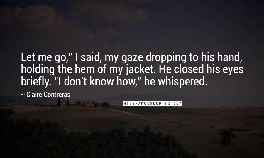 Claire Contreras Quotes: Let me go," I said, my gaze dropping to his hand, holding the hem of my jacket. He closed his eyes briefly. "I don't know how," he whispered.