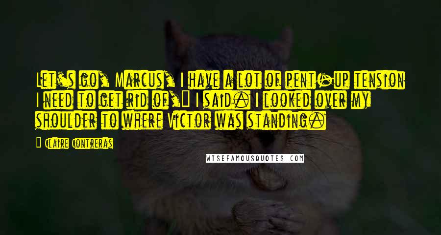 Claire Contreras Quotes: Let's go, Marcus, I have a lot of pent-up tension I need to get rid of," I said. I looked over my shoulder to where Victor was standing.