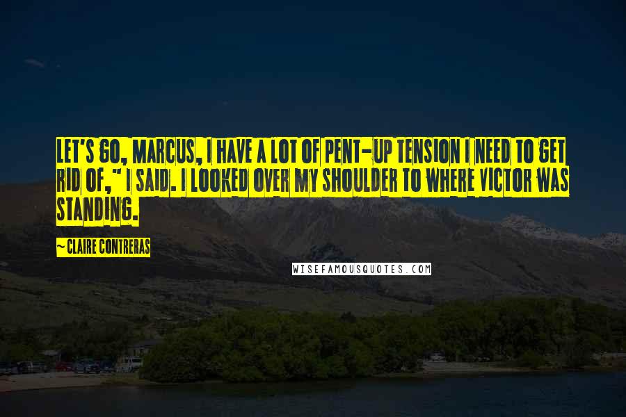 Claire Contreras Quotes: Let's go, Marcus, I have a lot of pent-up tension I need to get rid of," I said. I looked over my shoulder to where Victor was standing.