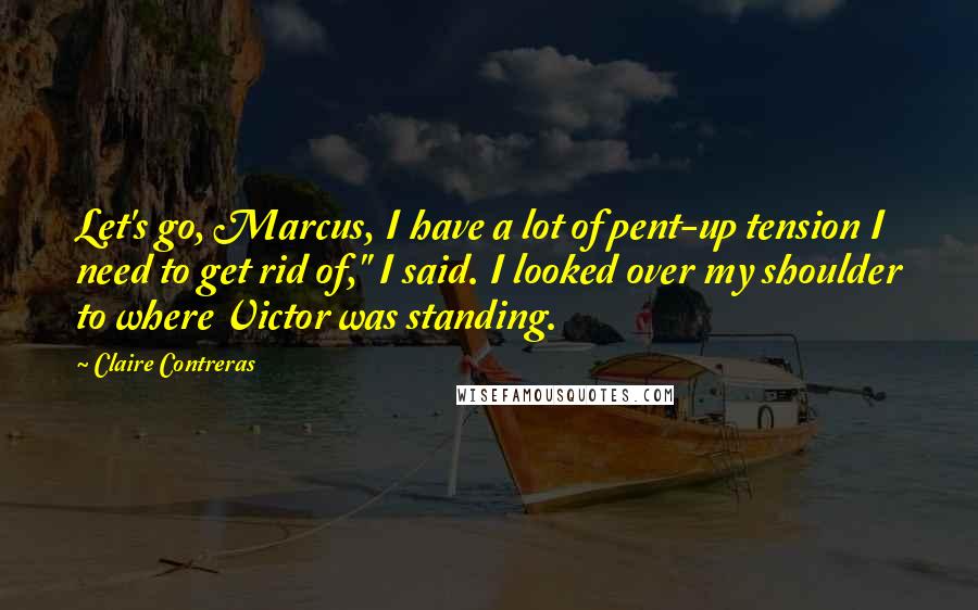 Claire Contreras Quotes: Let's go, Marcus, I have a lot of pent-up tension I need to get rid of," I said. I looked over my shoulder to where Victor was standing.