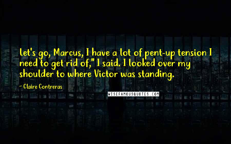 Claire Contreras Quotes: Let's go, Marcus, I have a lot of pent-up tension I need to get rid of," I said. I looked over my shoulder to where Victor was standing.