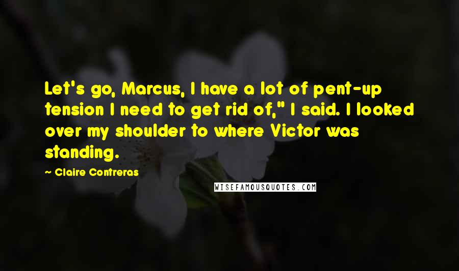 Claire Contreras Quotes: Let's go, Marcus, I have a lot of pent-up tension I need to get rid of," I said. I looked over my shoulder to where Victor was standing.