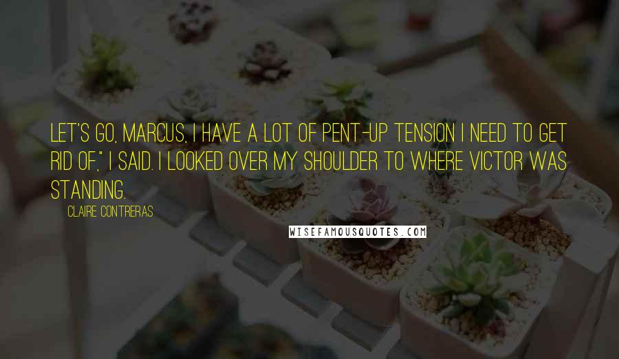 Claire Contreras Quotes: Let's go, Marcus, I have a lot of pent-up tension I need to get rid of," I said. I looked over my shoulder to where Victor was standing.