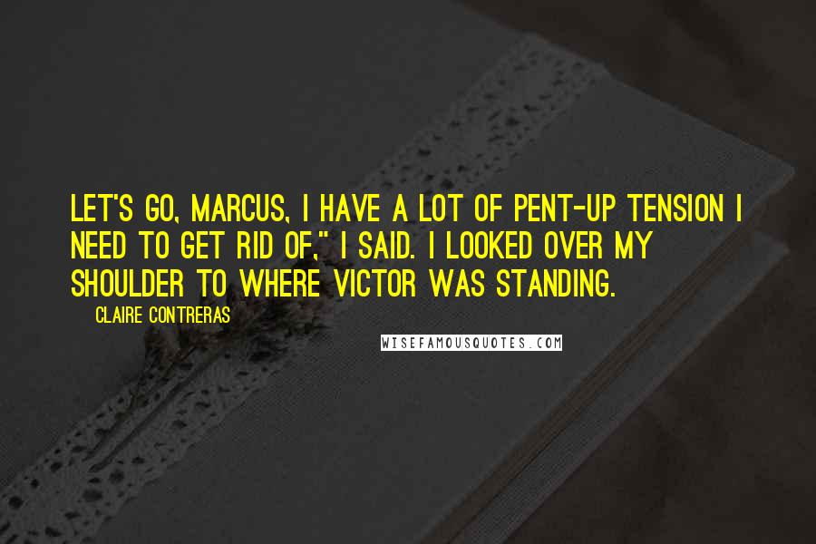 Claire Contreras Quotes: Let's go, Marcus, I have a lot of pent-up tension I need to get rid of," I said. I looked over my shoulder to where Victor was standing.