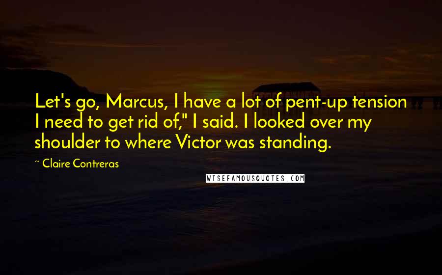 Claire Contreras Quotes: Let's go, Marcus, I have a lot of pent-up tension I need to get rid of," I said. I looked over my shoulder to where Victor was standing.