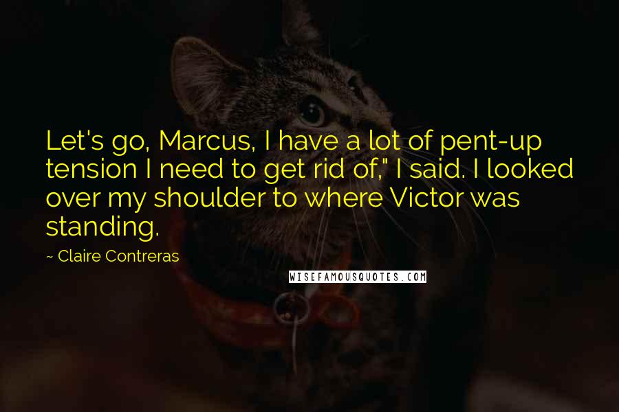 Claire Contreras Quotes: Let's go, Marcus, I have a lot of pent-up tension I need to get rid of," I said. I looked over my shoulder to where Victor was standing.