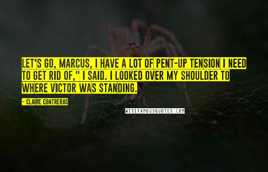 Claire Contreras Quotes: Let's go, Marcus, I have a lot of pent-up tension I need to get rid of," I said. I looked over my shoulder to where Victor was standing.