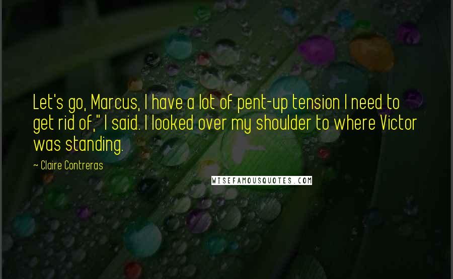 Claire Contreras Quotes: Let's go, Marcus, I have a lot of pent-up tension I need to get rid of," I said. I looked over my shoulder to where Victor was standing.