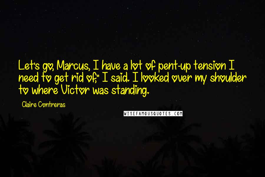 Claire Contreras Quotes: Let's go, Marcus, I have a lot of pent-up tension I need to get rid of," I said. I looked over my shoulder to where Victor was standing.