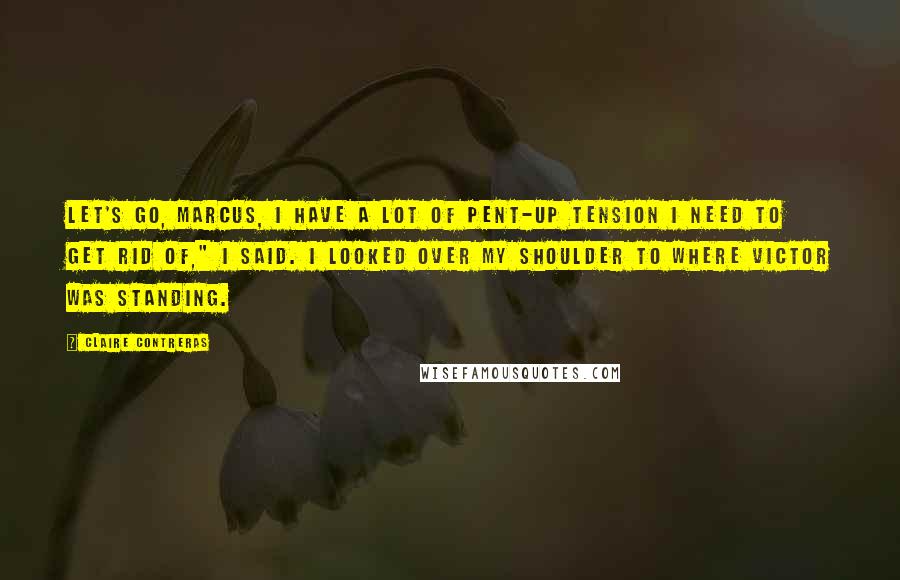 Claire Contreras Quotes: Let's go, Marcus, I have a lot of pent-up tension I need to get rid of," I said. I looked over my shoulder to where Victor was standing.