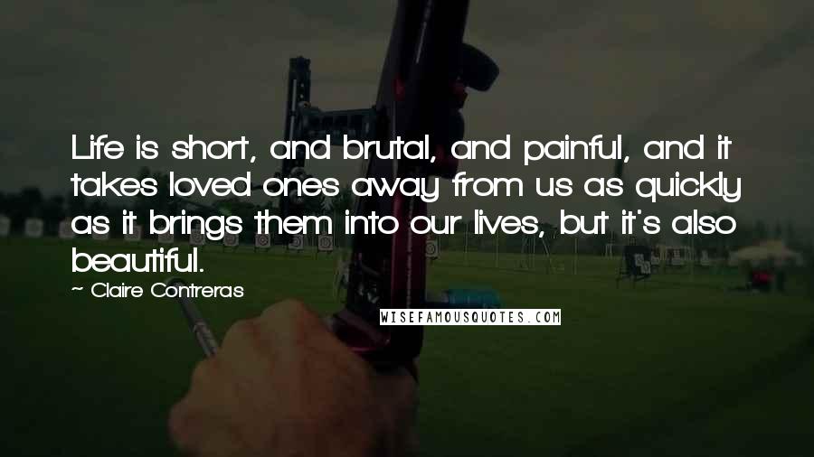 Claire Contreras Quotes: Life is short, and brutal, and painful, and it takes loved ones away from us as quickly as it brings them into our lives, but it's also beautiful.