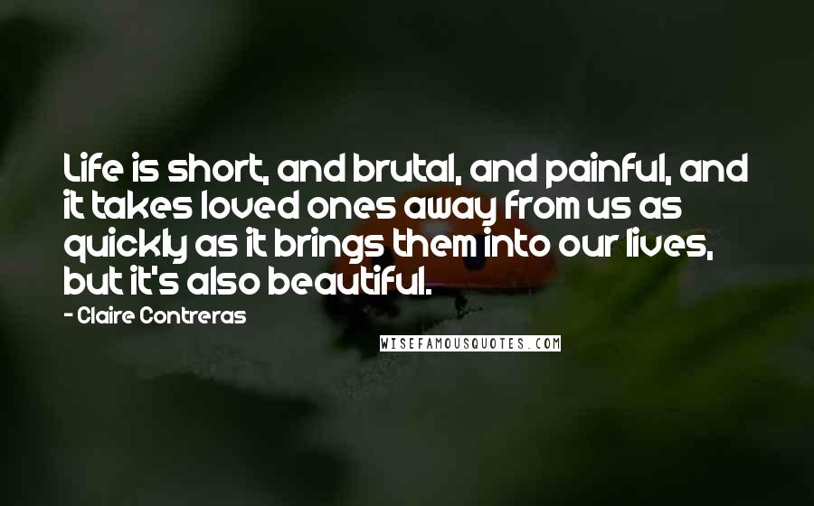 Claire Contreras Quotes: Life is short, and brutal, and painful, and it takes loved ones away from us as quickly as it brings them into our lives, but it's also beautiful.