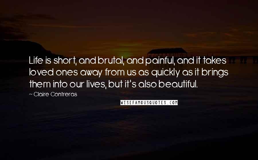 Claire Contreras Quotes: Life is short, and brutal, and painful, and it takes loved ones away from us as quickly as it brings them into our lives, but it's also beautiful.