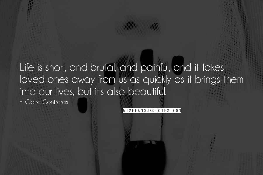 Claire Contreras Quotes: Life is short, and brutal, and painful, and it takes loved ones away from us as quickly as it brings them into our lives, but it's also beautiful.