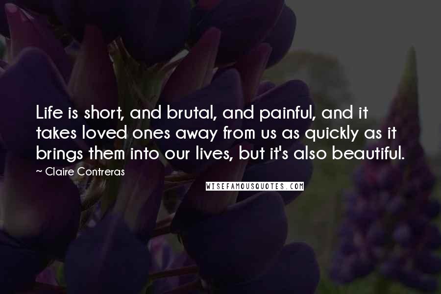 Claire Contreras Quotes: Life is short, and brutal, and painful, and it takes loved ones away from us as quickly as it brings them into our lives, but it's also beautiful.