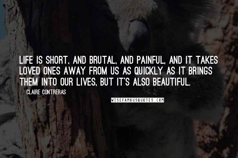 Claire Contreras Quotes: Life is short, and brutal, and painful, and it takes loved ones away from us as quickly as it brings them into our lives, but it's also beautiful.