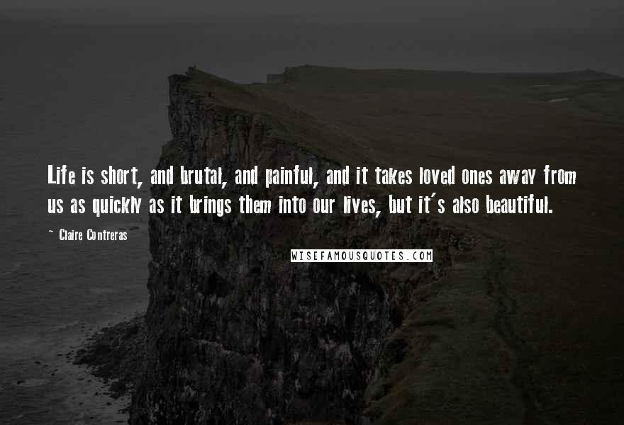 Claire Contreras Quotes: Life is short, and brutal, and painful, and it takes loved ones away from us as quickly as it brings them into our lives, but it's also beautiful.
