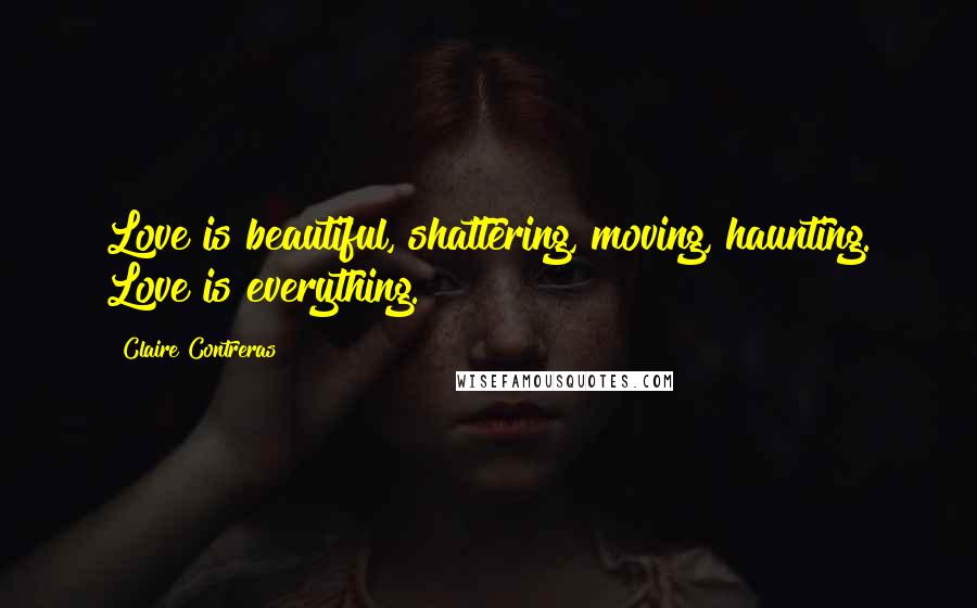 Claire Contreras Quotes: Love is beautiful, shattering, moving, haunting. Love is everything.