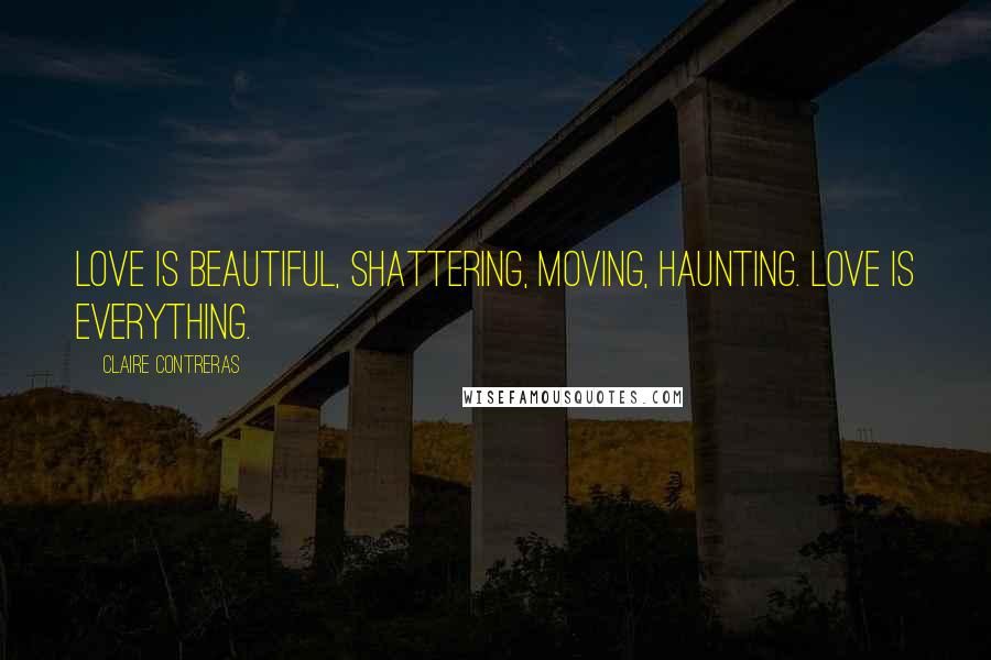 Claire Contreras Quotes: Love is beautiful, shattering, moving, haunting. Love is everything.