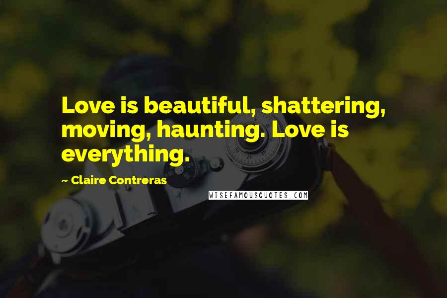 Claire Contreras Quotes: Love is beautiful, shattering, moving, haunting. Love is everything.