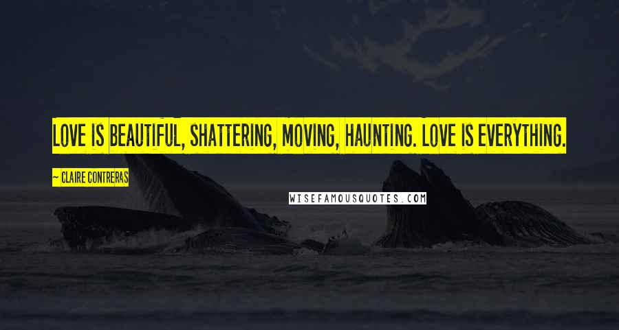 Claire Contreras Quotes: Love is beautiful, shattering, moving, haunting. Love is everything.