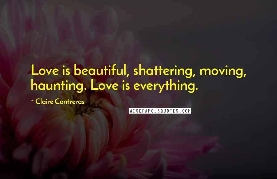 Claire Contreras Quotes: Love is beautiful, shattering, moving, haunting. Love is everything.