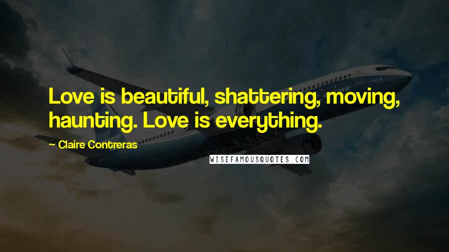 Claire Contreras Quotes: Love is beautiful, shattering, moving, haunting. Love is everything.