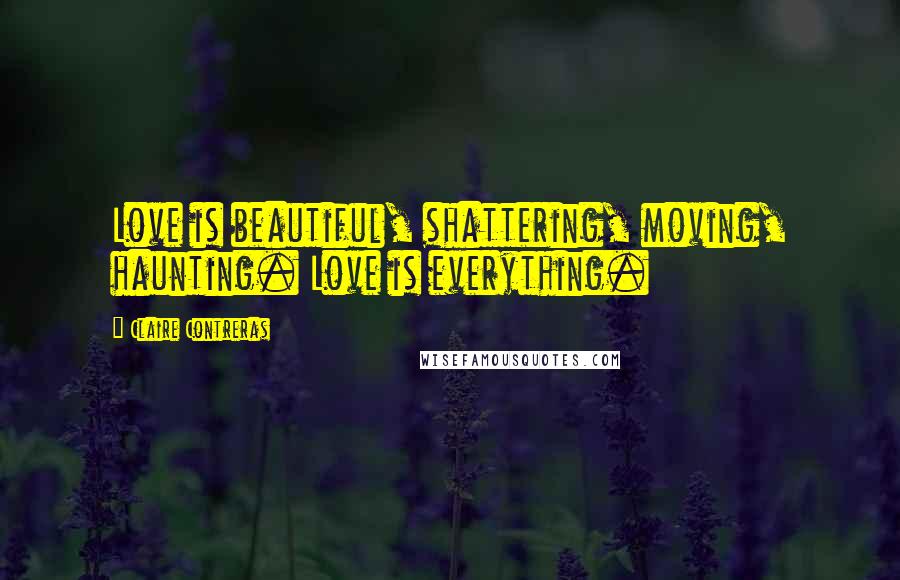 Claire Contreras Quotes: Love is beautiful, shattering, moving, haunting. Love is everything.