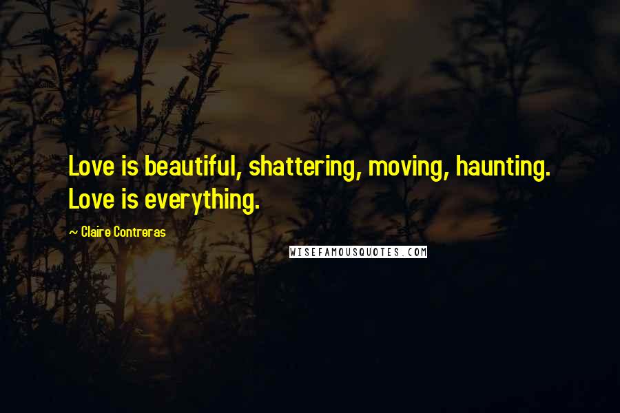 Claire Contreras Quotes: Love is beautiful, shattering, moving, haunting. Love is everything.