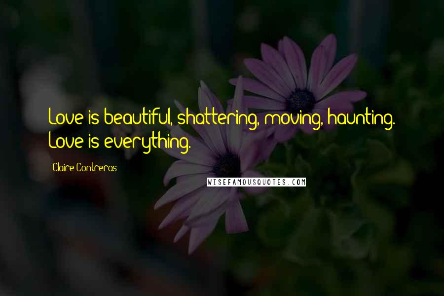 Claire Contreras Quotes: Love is beautiful, shattering, moving, haunting. Love is everything.