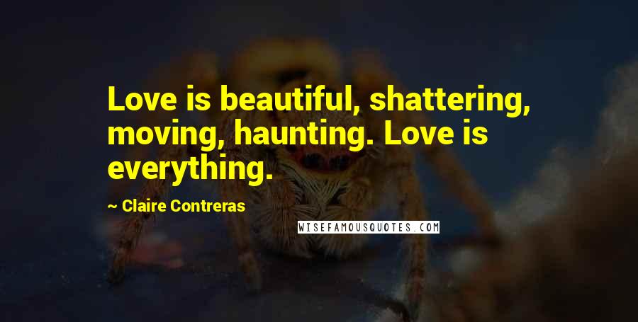 Claire Contreras Quotes: Love is beautiful, shattering, moving, haunting. Love is everything.