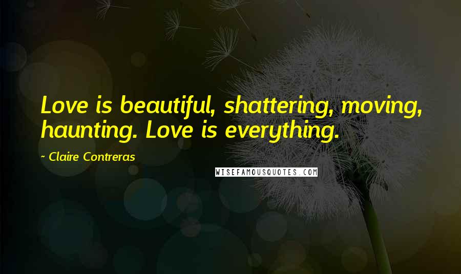 Claire Contreras Quotes: Love is beautiful, shattering, moving, haunting. Love is everything.