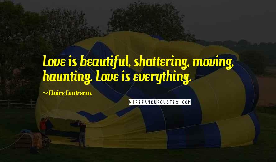Claire Contreras Quotes: Love is beautiful, shattering, moving, haunting. Love is everything.