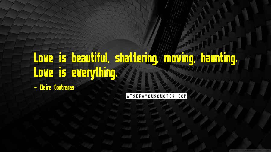 Claire Contreras Quotes: Love is beautiful, shattering, moving, haunting. Love is everything.