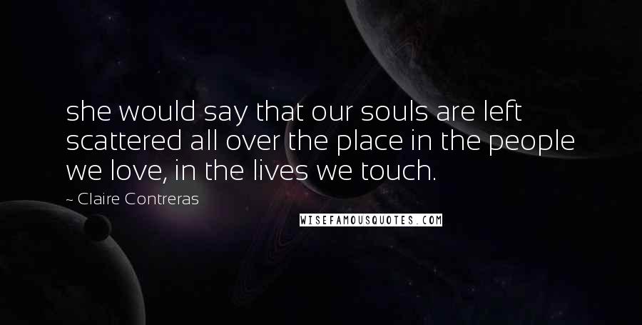 Claire Contreras Quotes: she would say that our souls are left scattered all over the place in the people we love, in the lives we touch.