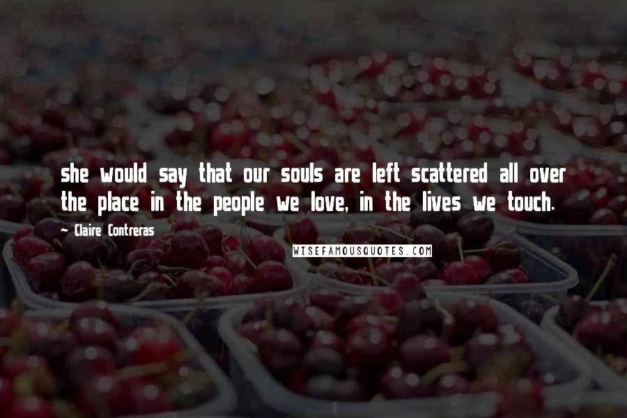 Claire Contreras Quotes: she would say that our souls are left scattered all over the place in the people we love, in the lives we touch.