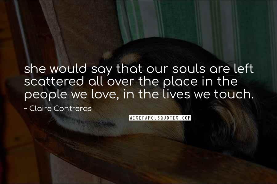 Claire Contreras Quotes: she would say that our souls are left scattered all over the place in the people we love, in the lives we touch.