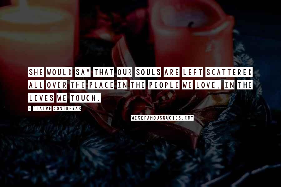 Claire Contreras Quotes: she would say that our souls are left scattered all over the place in the people we love, in the lives we touch.