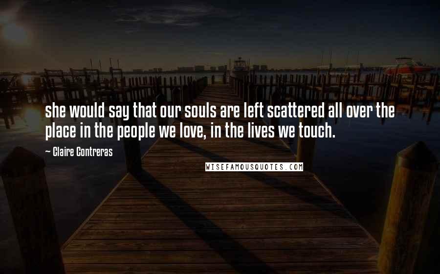 Claire Contreras Quotes: she would say that our souls are left scattered all over the place in the people we love, in the lives we touch.