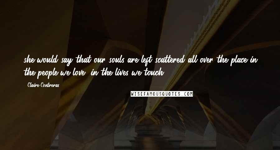 Claire Contreras Quotes: she would say that our souls are left scattered all over the place in the people we love, in the lives we touch.