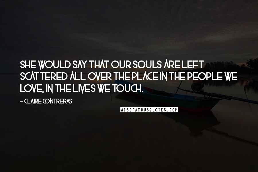 Claire Contreras Quotes: she would say that our souls are left scattered all over the place in the people we love, in the lives we touch.